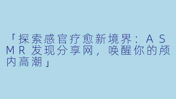 「探索感官疗愈新境界：ASMR发现分享网，唤醒你的颅内高潮」
