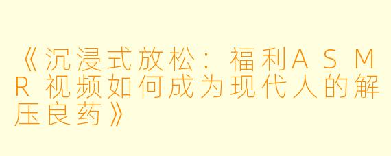 《沉浸式放松：福利ASMR视频如何成为现代人的解压良药》