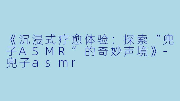 《沉浸式疗愈体验：探索“兜子ASMR”的奇妙声境》-兜子asmr