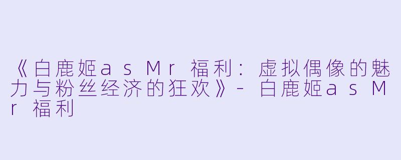 《白鹿姬asMr福利:虚拟偶像的魅力与粉丝经济的狂欢》