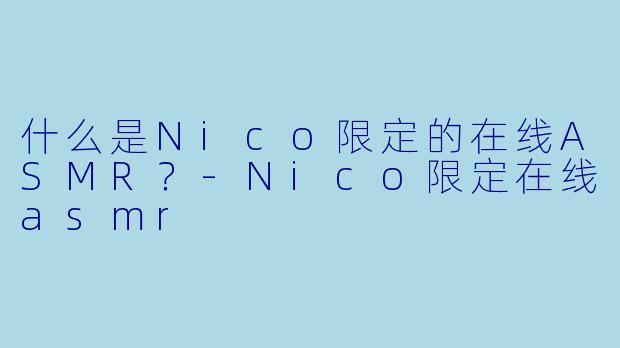 什么是Nico限定的在线ASMR？-Nico限定在线asmr