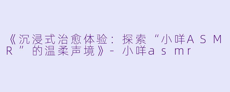 《沉浸式治愈体验：探索“小咩ASMR”的温柔声境》-小咩asmr