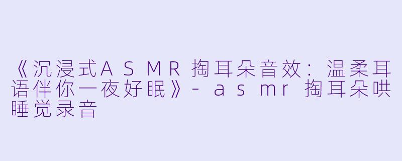 《沉浸式ASMR掏耳朵音效：温柔耳语伴你一夜好眠》-asmr掏耳朵哄睡觉录音