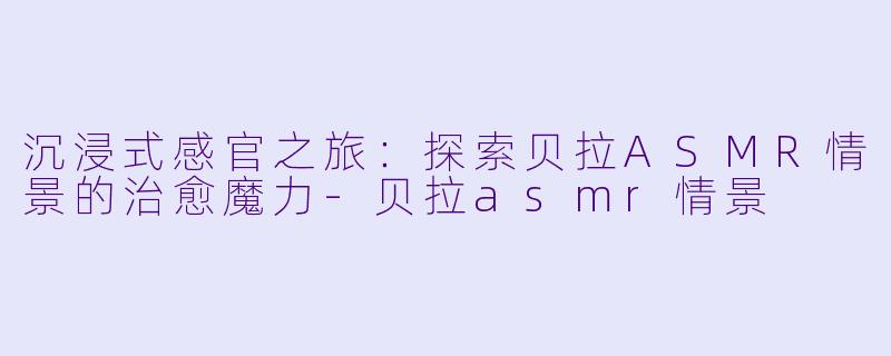 沉浸式感官之旅：探索贝拉ASMR情景的治愈魔力-贝拉asmr情景