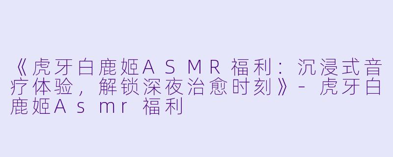《虎牙白鹿姬ASMR福利：沉浸式音疗体验，解锁深夜治愈时刻》-虎牙白鹿姬Asmr福利