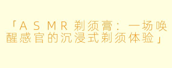「ASMR剃须膏:一场唤醒感官的沉浸式剃须体验」