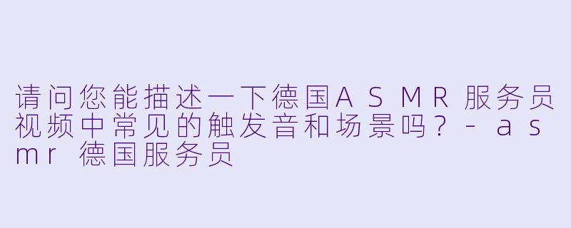 请问您能描述一下德国ASMR服务员视频中常见的触发音和场景吗？-asmr德国服务员