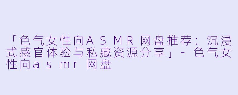 「色气女性向ASMR网盘推荐:沉浸式感官体验与私藏资源分享」