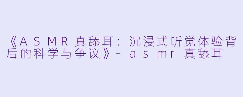《ASMR真舔耳：沉浸式听觉体验背后的科学与争议》-asmr真舔耳