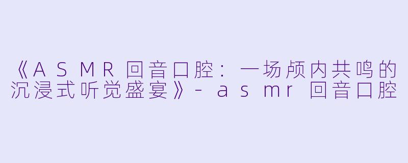 《ASMR回音口腔：一场颅内共鸣的沉浸式听觉盛宴》-asmr回音口腔