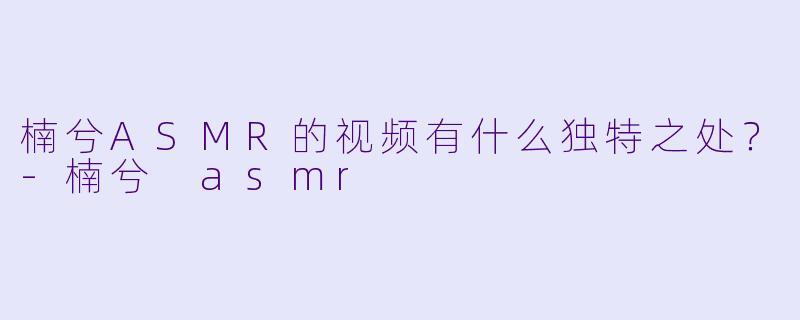 楠兮ASMR的视频有什么独特之处?