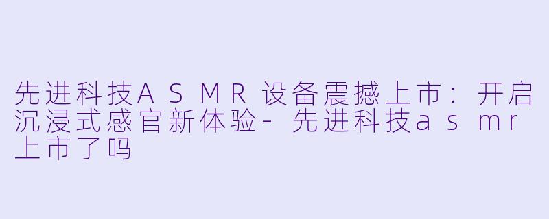 先进科技ASMR设备震撼上市：开启沉浸式感官新体验-先进科技asmr上市了吗