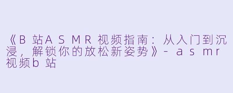 《B站ASMR视频指南：从入门到沉浸，解锁你的放松新姿势》-asmr视频b站