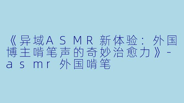 《异域ASMR新体验：外国博主啃笔声的奇妙治愈力》-asmr外国啃笔