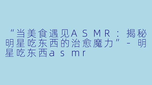 “当美食遇见ASMR：揭秘明星吃东西的治愈魔力”-明星吃东西asmr