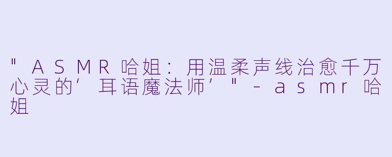 "ASMR哈姐:用温柔声线治愈千万心灵的‘耳语魔法师’"