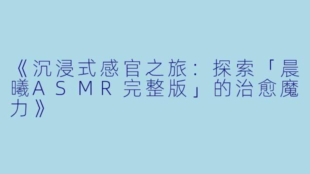 《沉浸式感官之旅:探索「晨曦ASMR完整版」的治愈魔力》