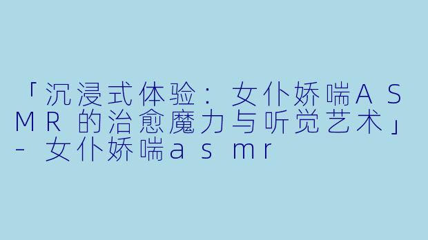 「沉浸式体验：女仆娇喘ASMR的治愈魔力与听觉艺术」-女仆娇喘asmr