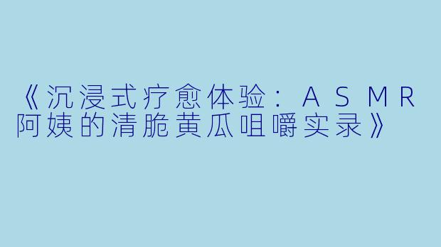 《沉浸式疗愈体验：ASMR阿姨的清脆黄瓜咀嚼实录》
