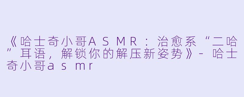 《哈士奇小哥ASMR：治愈系“二哈”耳语，解锁你的解压新姿势》-哈士奇小哥asmr