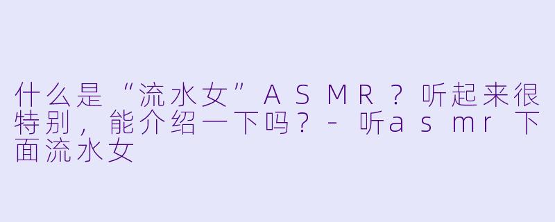 什么是“流水女”ASMR?听起来很特别,能介绍一下吗?