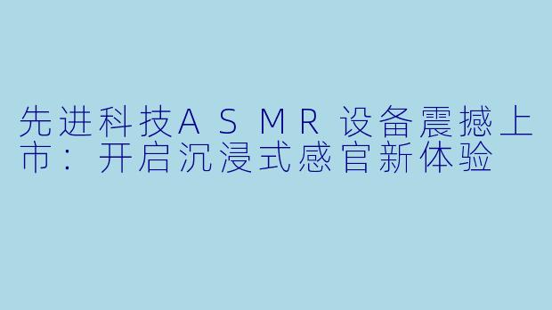 先进科技ASMR设备震撼上市:开启沉浸式感官新体验