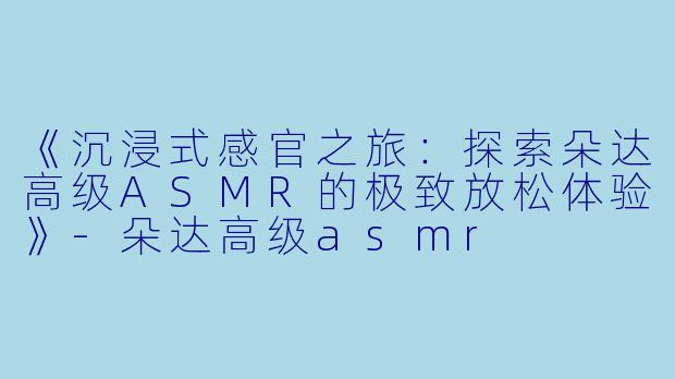 《沉浸式感官之旅：探索朵达高级ASMR的极致放松体验》-朵达高级asmr