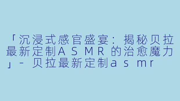 「沉浸式感官盛宴：揭秘贝拉最新定制ASMR的治愈魔力」-贝拉最新定制asmr