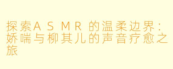 探索ASMR的温柔边界：娇喘与柳其儿的声音疗愈之旅