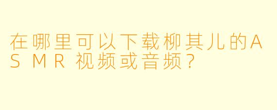 在哪里可以下载柳其儿的ASMR视频或音频?
