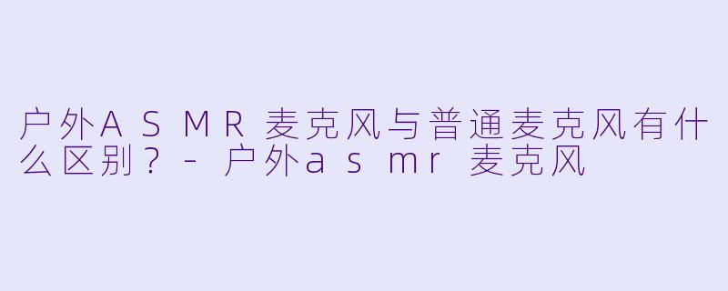户外ASMR麦克风与普通麦克风有什么区别？-户外asmr麦克风