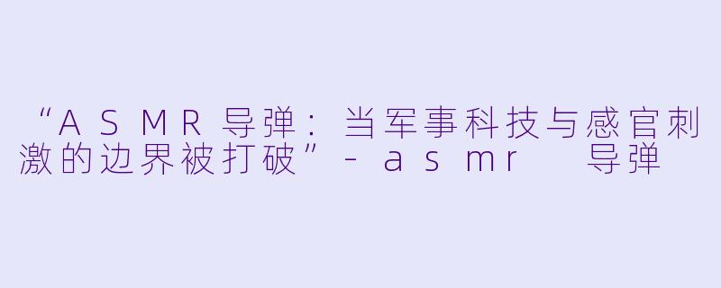 “ASMR导弹：当军事科技与感官刺激的边界被打破”-asmr 导弹