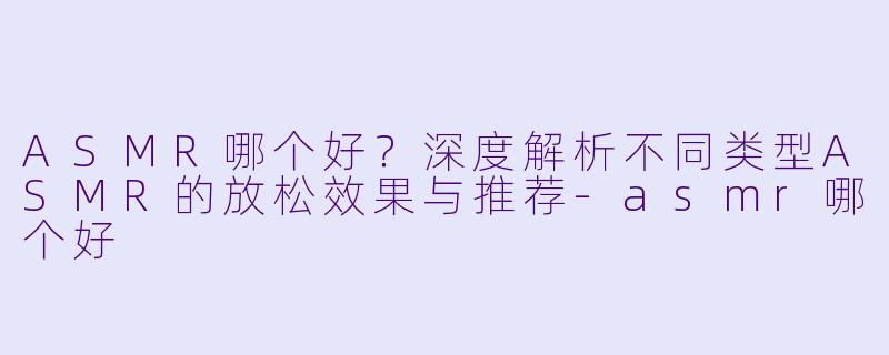 ASMR哪个好？深度解析不同类型ASMR的放松效果与推荐-asmr哪个好