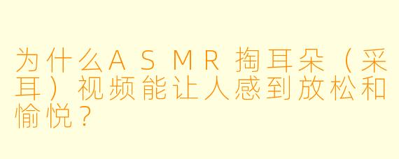 为什么ASMR掏耳朵(采耳)视频能让人感到放松和愉悦?