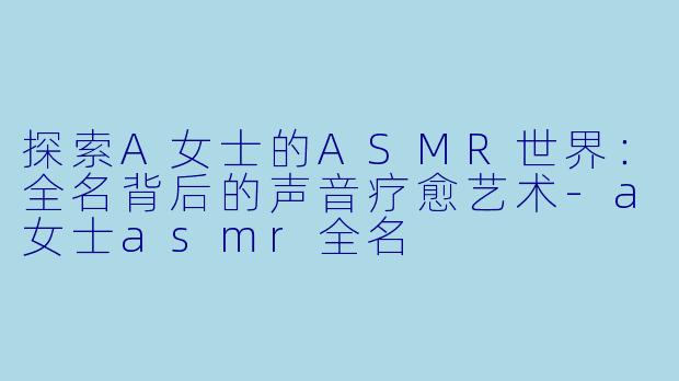 探索A女士的ASMR世界：全名背后的声音疗愈艺术-a女士asmr全名