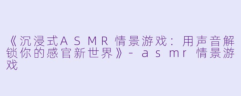 《沉浸式ASMR情景游戏：用声音解锁你的感官新世界》-asmr情景游戏