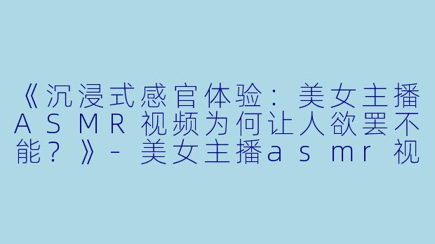 《沉浸式感官体验：美女主播ASMR视频为何让人欲罢不能？》-美女主播asmr视频