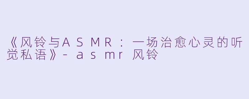 《风铃与ASMR：一场治愈心灵的听觉私语》-asmr风铃