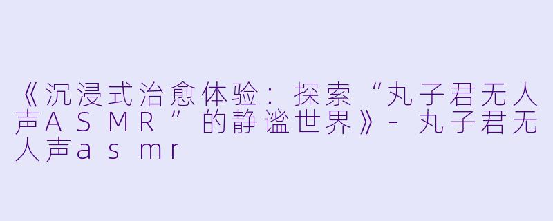 《沉浸式治愈体验：探索“丸子君无人声ASMR”的静谧世界》-丸子君无人声asmr