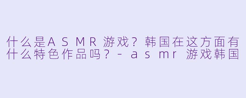 什么是ASMR游戏?韩国在这方面有什么特色作品吗?