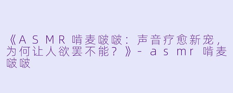 《ASMR啃麦啵啵：声音疗愈新宠，为何让人欲罢不能？》-asmr啃麦啵啵
