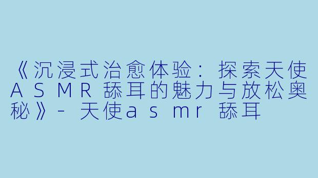 《沉浸式治愈体验：探索天使ASMR舔耳的魅力与放松奥秘》-天使asmr舔耳