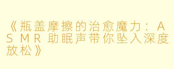《瓶盖摩擦的治愈魔力：ASMR助眠声带你坠入深度放松》