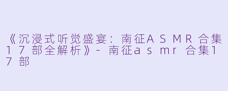《沉浸式听觉盛宴：南征ASMR合集17部全解析》-南征asmr合集17部