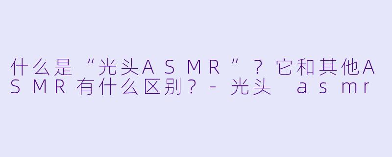 什么是“光头ASMR”?它和其他ASMR有什么区别?