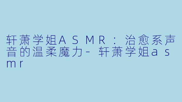 轩萧学姐ASMR：治愈系声音的温柔魔力-轩萧学姐asmr