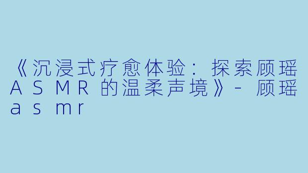 《沉浸式疗愈体验：探索顾瑶ASMR的温柔声境》-顾瑶asmr