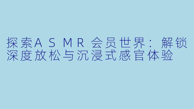 探索ASMR会员世界:解锁深度放松与沉浸式感官体验