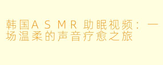 韩国ASMR助眠视频：一场温柔的声音疗愈之旅