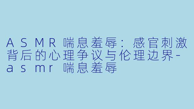 ASMR喘息羞辱：感官刺激背后的心理争议与伦理边界-asmr喘息羞辱